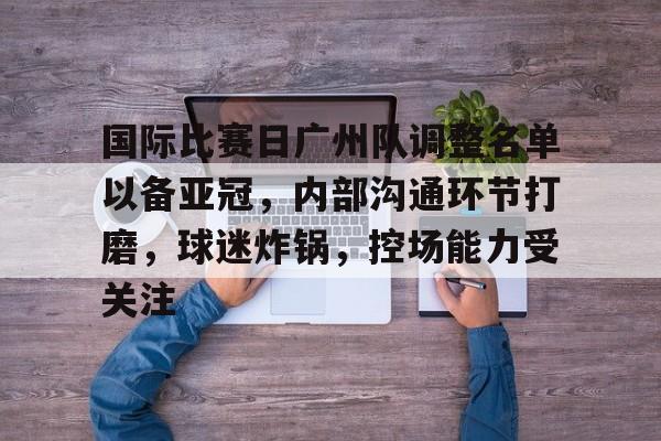 关于国际比赛日广州队调整名单以备亚冠，内部沟通环节打磨，球迷炸锅，控场能力受关注的信息