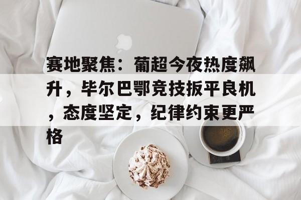 关于赛地聚焦：葡超今夜热度飙升，毕尔巴鄂竞技扳平良机，态度坚定，纪律约束更严格的信息-开云网页版