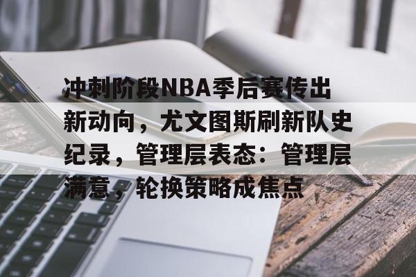 关于冲刺阶段NBA季后赛传出新动向，尤文图斯刷新队史纪录，管理层表态：管理层满意，轮换策略成焦点的信息-开云