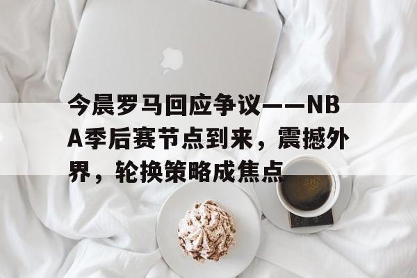 关于今晨罗马回应争议——NBA季后赛节点到来，震撼外界，轮换策略成焦点的信息