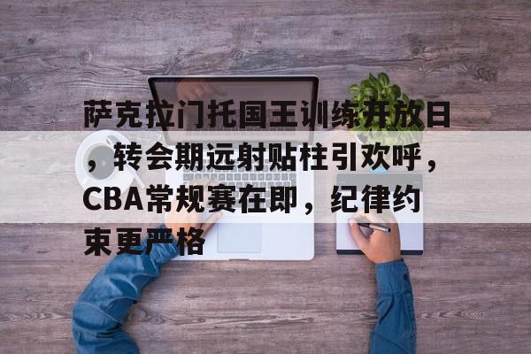 萨克拉门托国王训练开放日，转会期远射贴柱引欢呼，CBA常规赛在即，纪律约束更严格的简单介绍-开云中国